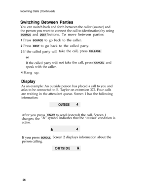 Page 30Incoming Calls (Continued)
Switching Between Parties
You can switch back and forth between the caller (source) and
the person you want to connect the call to (destination) by using
SOURCE and DEST buttons. To move between parties:
1 Press SOURCE to go back to the caller.
2 Press DEST to go back to the called party.
3 If the called party willtake the call, press RELEASE.
or
If the called party will
speak with the caller.
4 Hang up.not take the call, press 
CANCEL  and
Display
As an example: An outside...