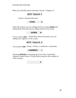 Page 31Incoming Calls (Continued)
When you dial the inside extension, Screen 1 displays it.
 &372 Taylor,B 4
Screen 2 remains the same.
OUTSIDE                 &
After the person you are calling answers, press SOURCE and
information about the person calling returns to the screen.
OUTSIDE       &
If you press DEST,information about the person you are
calling now appears on the screen.
&372 Taylor,B 4
If you press 
JOIN,Screen 1 shows a conference connection.
CONFERENCE          3
Pressing RELEASE (or hanging up...