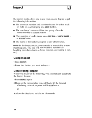 Page 32Inspect3q
The inspect mode allows you to use your console display to get
the following information:
n   The extension number and associated name for either a call
on hold or a call ringing at a LOOP button.
n   The number of trunks available in a group of trunks
represented by a FACILITY button.
n   The number or code stored on a REP DIAL ,  LAST # DIALED ,
or  FLEX DSS  button.
n   The name of the feature assigned to any other button.
NOTE: In the Inspect mode, your console is unavailable to new...