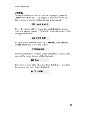 Page 33Inspect (Continued)
Display
To display information about a held or ringing call, press the
LOOP button of the call. The display is the same as the one
that appeared when the call first arrived at the console.
322 Sisolak,W 8
To get the number of busy trunks in a pooled facilities group,
press the FACILITY button.The display shows how many of the
total group are busy.
003 of 016 BUSY
To display the number stored on a REP DIAL , LAST # DIALED ,
or 
FLEX DSS button, press the button.
912425631324
Where...