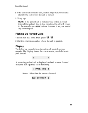 Page 37Park (Continued)
2 
If the call is for someone else, dial or page that person and
identify the code where the call is parked.
3 Hang up.
NOTE: If the parked call is not answered within a preset
interval (the default time is two minutes), the call will return
to the console on a LOOP button. Answer it as you would
any incoming call.
Picking Up Parked Calls
1 Listen for dial tone, then press q  q .*8
2 Dial the extension number where the call is parked.
Display
The following example is an incoming call...