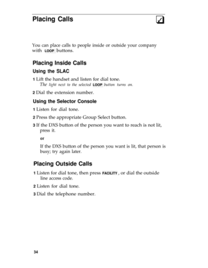 Page 38Placing Calls3q
You can place calls to people inside or outside your company
with LOOP buttons.
Placing Inside Calls
Using the SLAC
1 Lift the handset and listen for dial tone.
The 
light next to the selected LOOP button turns on.
2 
Dial the extension number.
Using the Selector Console
1 Listen for dial tone.
2 Press the appropriate Group Select button.
3 If the DXS button of the person you want to reach is not lit,
press it.
or
If the DXS button of the person you want is lit, that person is
busy; try...