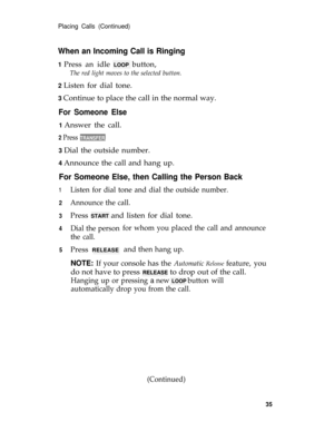 Page 39Placing Calls (Continued)
When an Incoming Call is Ringing
1 Press an idle LOOP button,
The red light moves to the selected button.
2 
Listen for dial tone.
3 Continue to place the call in the normal way.
For Someone Else
1 Answer the call.
2 Press TRANSFER.
3 Dial the outside number.
4 Announce the call and hang up.
For Someone Else, then Calling the Person Back
1
2
3
4
5
Listen for dial tone and dial the outside number.
Announce the call.
Press START and listen for dial tone.
Dial the person
the call....