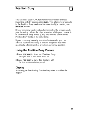 Page 41Position Busyq
You can make your SLAC temporarily unavailable to most
incoming calls by pressing POS BUSY . This places your console
in the Position Busy mode and turns on the light next to your
POS BUSY button.
If your company has two attendant consoles, the system sends
your incoming calls to the other attendant while your console is
in the Position Busy mode. (Only one console can be in the
Position Busy mode at the same time.)
If your company has only one attendant console, you can
activate Position...