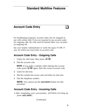 Page 45Standard Multiline Features
Account Code Entry3q
For bookkeeping purposes, account codes may be assigned to
use with certain calls. If you are required to use account codes
for outgoing calls, the code must be entered before you can place
an outgoing call.
See your System Administrator to verify the types
any, for which you must enter an account code.
Account Code Entry - Outgoing Calls
of calls, if
1
2
3
4
5
Listen for dial tone, then press q q .
Dial the account code.
*0
NOTE: If you make a mistake...