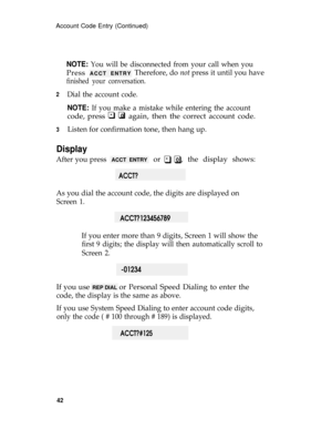 Page 46Account Code Entry (Continued)
2
3
NOTE: You will be disconnected from your call when you
Press ACCT ENTRYTherefore, do not press it until you have
finished your conversation.
Dial the account code.
NOTE: If you make a mistake while entering the account
* 0code, press q q again, then the correct account code.
Listen for confirmation tone, then hang up.
Display
After you press q qACCT ENTRY  or  *     0 , the display shows:
 ACCT?
As you dial the account code, the digits are displayed on
Screen 1....