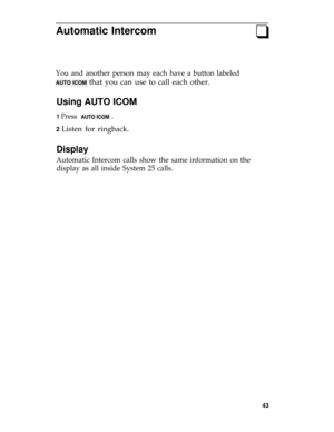 Page 47Automatic Intercomq
You and another person may each have a button labeled
AUTO ICOM that you can use to call each other.
Using AUTO ICOM
1 Press  AUTO ICOM  .
2 Listen for ringback.
Display
Automatic Intercom calls show the same information on the
display as all inside System 25 calls.
43 