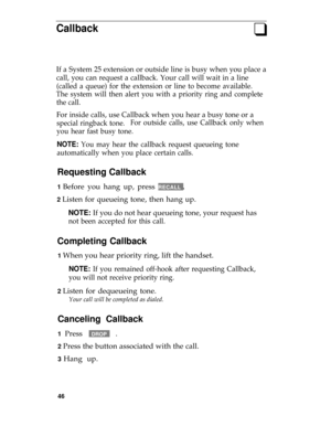 Page 50Callbackq
If a System 25 extension or outside line is busy when you place a
call, you can request a callback. Your call will wait in a line
(called a queue) for the extension or line to become available.
The system will then alert you with a priority ring and complete
the call.
For inside calls, use Callback when you hear a busy tone or a
special ringback tone.For outside calls, use Callback only when
you hear fast busy tone.
NOTE: You may hear the callback request queueing tone
automatically when you...