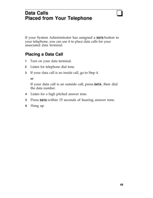 Page 53Data Calls
Placed from Your Telephone
q
If your System Administrator has assigned a DATA button to
your telephone, you can use it to place data calls for your
associated data terminal.
Placing a Data Call
1
2
3
4
5
6
Turn on your data terminal.
Listen for telephone dial tone.
If your data call is an inside call, go to Step 4.
or
If your data call is an outside call, press DATA , then dial
the data number.
Listen for a high pitched answer tone.
Press DATA within 15 seconds of hearing answer tone.
Hang...