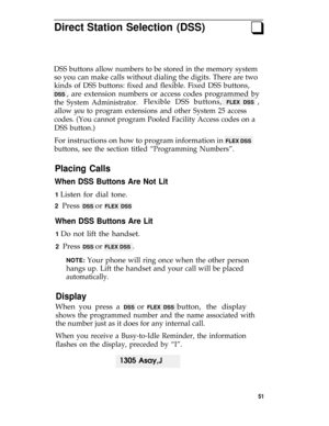 Page 55Direct Station Selection (DSS)q
DSS buttons allow numbers to be stored in the memory system
so you can make calls without dialing the digits. There are two
kinds of DSS buttons: fixed and flexible. Fixed DSS buttons,
DSS , are extension numbers or access codes programmed by
the System Administrator.Flexible DSS buttons, FLEX DSS ,
allow you to program extensions and other System 25 access
codes. (You cannot program Pooled Facility Access codes on a
DSS button.)
For instructions on how to program...