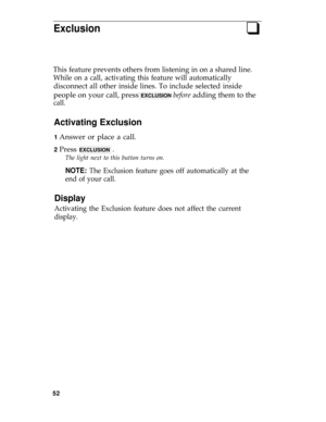 Page 56Exclusionq
This feature prevents others from listening in on a shared line.
While on a call, activating this feature will automatically
disconnect all other inside lines. To include selected inside
people on your call, press EXCLUSION before adding them to the
call.
Activating Exclusion
1 Answer or place a call.
2 Press EXCLUSION .
The light next to this button turns on.
NOTE: The Exclusion feature goes off automatically at the
end of your call.
Display
Activating the Exclusion feature does not affect...