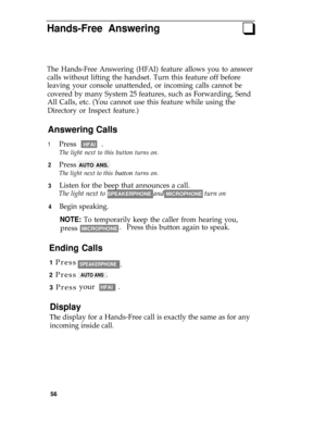 Page 60Hands-Free Answeringq
The Hands-Free Answering (HFAI) feature allows you to answer
calls without lifting the handset. Turn this feature off before
leaving your console unattended, or incoming calls cannot be
covered by many System 25 features, such as Forwarding, Send
All Calls, etc. (You cannot use this feature while using the
Directory or Inspect feature.)
Answering Calls
1
2
3
4
Press HFAI .
The light next to this button turns on.
Press AUTO ANS.
The light next to this button turns on.
Listen for the...