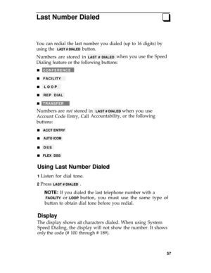 Page 61Last Number Dialedq
You can redial the last number you dialed (up to 16 digits) by
using the  LAST # DIALED  button.
Numbers are stored in LAST # DIALEDwhen you use the Speed
Dialing feature or the following buttons:
n   CONFERENCE
n   FACILITY
n   LOOP
n   REP DIAL
n   TRANSFER
Numbers are not stored in  LAST # DIALED when you use
Account Code Entry, Call
buttons:
n   ACCT ENTRY 
n
 AUTO ICOM 
Accountability, or the following
n   DSS
n   FLEX DSS
Using Last Number Dialed
1 Listen for dial tone.
2 Press...