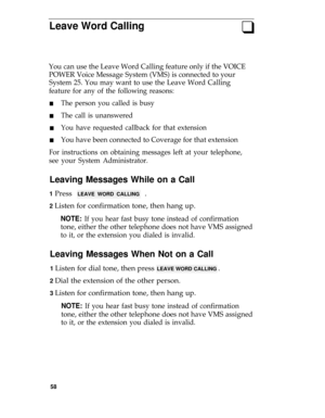 Page 62Leave Word Callingq
You can use the Leave Word Calling feature only if the VOICE
POWER Voice Message System (VMS) is connected to your
System 25. You may want to use the Leave Word Calling
feature for any of the following reasons:
n
n
n
n
The person you called is busy
The call is unanswered
You have requested callback for that extension
You have been connected to Coverage for that extension
For instructions on obtaining messages left at your telephone,
see your System Administrator.
Leaving Messages...