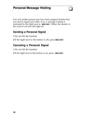 Page 64PersonaI Message Waiting
q
You and another person may have been assigned buttons that
are used to signal each other. If so, a message waiting is
indicated by the light next to  MSG WAIT . Either the sender or
the receiver can turn this light off.
Sending a Personal Signal
1 Do not lift the handset.
2 If the light next to the button is off, press MSG WAIT .
Canceling a Personal Signal
1 Do not lift the handset.
2 If the light next to the button is on, press  MSG WAIT .
60 