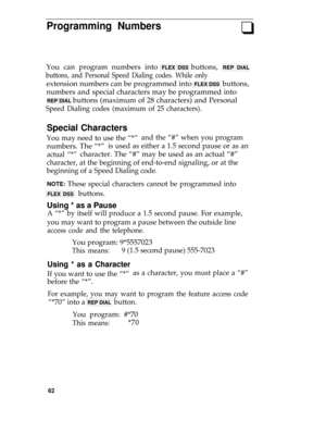 Page 66Programming Numbersq
You can program numbers into FLEX DSS buttons, REP DIAL
buttons, and Personal Speed Dialing codes. While only
extension numbers can be programmed into FLEX DSS  buttons,
numbers and special characters may be programmed into
REP DIAL buttons (maximum of 28 characters) and Personal
Speed Dialing codes (maximum of 25 characters).
Special Characters
You may need to use the “*”and the “#” when you program
numbers. The “*”is used as either a 1.5 second pause or as an
actual “*”character....