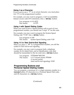 Page 67Programming Numbers (Continued)
Using # as a Character
If you want to use a“#” as an actual character, you must place
two “#”s in the programmed number.
For example, you may want to program a Call Accountability
feature access code (# # extension), into a  REP DIAL  button.
You program: # # # #275
This means:# # 275
Using # with Speed Dialing Codes
When you want to have a Speed Dialing code as part of your
programmed number, you should use a 
single “#” for the code.
For example, you may want to program...