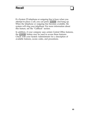 Page 69Recallq
If a System 25 telephone or outgoing line is busy when you
attempt to place a call, you can press  
RECALL  and hang up.
When the telephone or outgoing line becomes available, the
system will ring your telephone. For more information about
this feature, see the “Callback” section.
In addition, if your company uses certain Central Office features,
the  RECALL  button may be used to access these features.
Check with your System Administrator for a description of
available features, access codes,...
