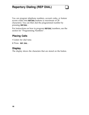 Page 70Repertory Dialing (REP DIAL)q
You can program telephone numbers, account codes, or feature
access codes into REP DIAL buttons (a maximum of 28
characters). You can then dial the programmed number by
pressing REP DIAL  .
For instructions on how to program 
REP DIAL  numbers, see the
section for “Programming Numbers”.
Placing Calls
1 Listen for dial tone.
2 Press REP DIAL .
Display
The display shows the characters that are stored on the button.
66 