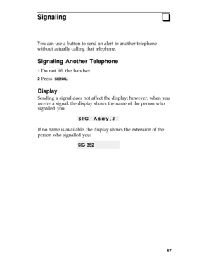 Page 71Signalingq
You can use a button to send an alert to another telephone
without actually calling that telephone.
Signaling Another Telephone
1 Do not lift the handset.
2 Press SIGNAL .
Display
Sending a signal does not affect the display; however, when you
receive a signal, the display shows the name of the person who
signalled you:
SIG Asay,J 
If no name is available, the display shows the extension of the
person who signalled you:
SIG 352
67 