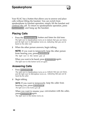 Page 72Speakerphone3q
Your SLAC has a button that allows you to answer and place
calls without lifting the handset. You can switch from
speakerphone to handset operation: simply lift the handset and
continue the call. To return to speakerphone operation, press
SPEAKERPHONE and hang up the handset.
Placing Calls
1
2
Press the  SPEAKERPHONEbutton and listen for dial tone.
The light next to Speakerphone turns on to indicate that you can listen,
and the light next to Microphone turns on, indicating that you can be...
