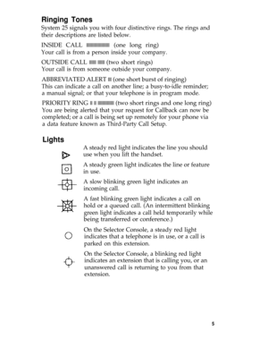Page 9Ringing Tones
System 25 signals you with four distinctive rings. The rings and
their descriptions are listed below.
INSIDE CALL llllllllllllllllllll (one long ring)
Your call is from a person inside your company.
OUTSIDE CALL llllll llllll (two short rings)
Your call is from someone outside your company.
ABBREVIATED ALERT lll (one short burst of ringing)
This can indicate a call on another line; a busy-to-idle reminder;
a manual signal; or that your telephone is in program mode.
PRIORITY RING ll ll...