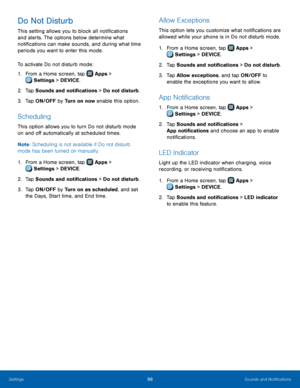Page 102  
 
     
   
 
       
 
 
     
   
 
 
   
 
Do Not Disturb 
This setting allows you to block all noti�cations 
and alerts. The options below determine what 
noti�cations can make sounds, and during what time 
periods you want to enter this mode. 
To activate Do not disturb mode: 
1. From a Home screen, tap  Apps > 
Setting
 s > DEVICE. 
2.  Tap Sounds and noti�cat

ions > Do not disturb. 
3.  Tap ON/OFF by  Turn on now enable this option. 
Scheduling 
This option allows...