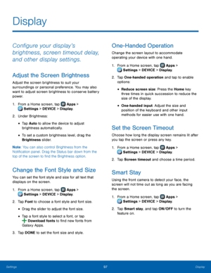 Page 103  
 
 
 
  
 
 
 
   
 
 
  
 
  
 
   
 
 
Display
 
Con�gure your display’s 
brightness, screen timeout delay, 
and other display settings. 
Adjust the Screen Brightness 
Adjust the screen brightness to suit your 
surroundings or personal preference. You may also 
want to adjust screen brightness to conserve battery 
power. 
1. From a Home screen, tap  Apps > 
Sett
 ings > DEVICE > Display. 
2.  Under Brightness

: 
• Tap Auto to allow the device to adjust 

brightness automatically. 

• To...