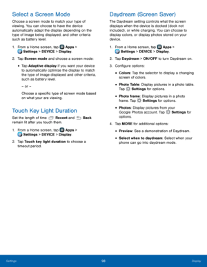 Page 104  
 
 
  
   
   
 
 
   
 
 
 
 
 
 
 
 
 
Select a Screen Mode 
Choose a screen mode to match your type of 
viewing. You can choose to have the device 
automatically adapt the display depending on the 
type of image being displayed, and other criteria 
such as battery level. 
1.  From a Home screen, tap  Apps > 
Sett
 ings > DEVICE > Display. 
2.  Tap Screen mode

 and choose a screen mode: 
• Tap Adaptive display if you want your device 
to automatically optimize the display to match 
the type of...