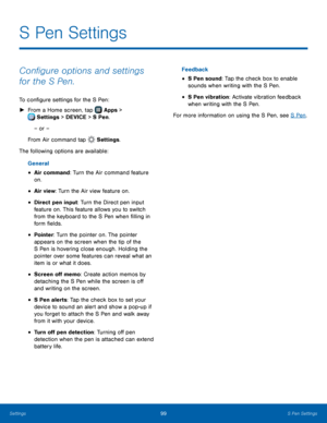 Page 105  
 
 
 
 
 
 
 
 
 
 
 
 
S Pen Settings
 
Con�gure options and settings 
for the S Pen. 
To con�gure settings for the S Pen: 
► From a Home screen, tap  Apps > 
Setti
 ngs > DEVICE > S Pen. 
– or – 
From Air command tap  Settings. 
The following op

tions are available: 
General 
• Air command: Turn the Air command feature 
on. 
• Air view: Turn the Air view feature on. 
• Direct pen input: Turn the Direct pen input 
feature on. This feature allows you to switch 
from the keyboard to...