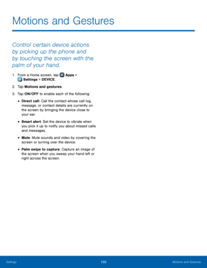 Page 106  
 
   
 
 
 
 
Motions and Gestures
 
Control certain device actions 
by picking up the phone and 
by touching the screen with the 
palm of your hand. 
1.  From a Home screen, tap  Apps > 
Set tings > DEVICE. 
2. Tap Mot

ions and gestures. 
3.  Tap ON/OFF to enable each of the following: 
• Direct call: Call the contact whose call log, 
message, or contact details are currently on 
the screen by bringing the device close to 
your ear. 
• Smart alert: Set the device to vibrate when 
you pick it up to...