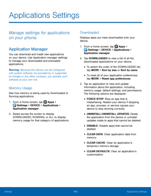 Page 107  
   
 
 
 
 
 
 
 
 
 
 
 
Applications Settings
 
Manage settings for applications 
on your phone. 
Application Manager 
You can download and install new applications 
on your device. Use Application manager settings 
to manage your downloaded and preloaded 
applications. 
Warning: Because this device can be con�gured 
with system software not provided by or supported 
by Google or any other company, you operate such 
software at your own risk. 
Memory Usage 
See how memory is being used by...