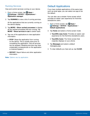 Page 108  
 
 
 
 
 
 
   
 
 
 
  
 
Running Services 
View and control services running on your device. 
1.  From a Home screen, tap  Apps > 
Set
 tings > DEVICE > Applications > 
Application manager.



 
2.  Tap RUNNIN

G to view a list of running services. 
All the applications that are currently running on 
the device display. 
3.	  Tap MORE > Show cached processes to display 
all the cached processes that are running. Tap 
MORE > Show services in use to switch back. 
4.	  Tap one of the applications to...