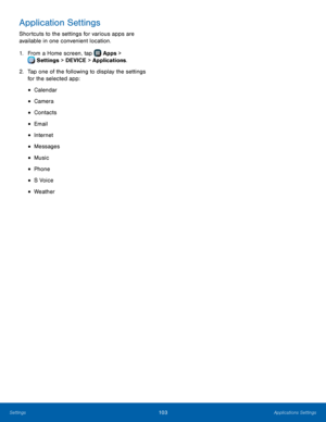 Page 109  
 
 
 
 
 
 
 
 
 
 
 
Application Settings 
Shortcuts to the settings for various apps are 
available in one convenient location. 
1. From a Home screen, tap  Apps > 
S
 ettings  > DEVICE > Applications. 
2.	  Tap one of the f

ollowing to display the settings 
for the selected app: 
• Calendar 
• Camera 
• Contacts 
• Email 
• Internet 
• Messages 
• Music 
• Phone 
• S Voice 
• Weather 
Settings	  Applications Settings 103   