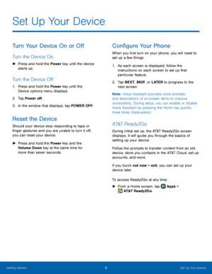 Page 12 
   
     
 
   
 
Set Up Your Device
 
Turn Your Device On or O� 
Turn the Device On 
►  	 Press and hold the Power  key until the device 
starts up. 
Turn the Device O� 
1.	  Press and hold the Power  key until the 
Device options menu displays. 
2.	  Tap Power o�. 
3.	  In the window that displays, tap POWER OFF. 
Reset the Device 
Should your device stop responding to taps or 
�nger gestures and you are unable to turn it o�, 
you can reset your device. 
►...