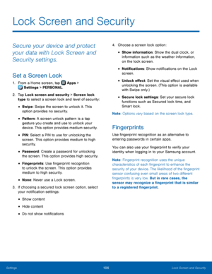 Page 112  
 
 
 
 
 
 
 
 
 
   
 
 
 
Lock Screen and Security
 
Secure your device and protect 
your data with Lock Screen and 
Security settings. 
Set a Screen Lock 
1. 
From a Home screen, tap  Apps > 
Set tings > PERSONAL. 
2.	  Tap Loc

k screen and security > Screen lock 
type to select a screen lock and level of security: 
• Swipe: Swipe the screen to unlock it. This 
option provides no security. 
• Pattern : A screen unlock pattern is a tap 
gesture you create and use to unlock your 
device. This option...