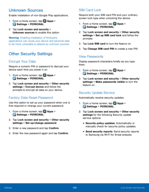 Page 114  
 
 
   
 
   
 
 
 
   
 
 
 
 
 
   
 
 
   
 
 
 
Unknown Sources 
Enable installation of non- Google Play applications. 
1. From a Home screen, tap  Apps > 
Set
 tings > PERSONAL. 
2.	  Tap Loc

k screen and security > 
Unknown sources to enable this option. 
Warning: Enabling installation of third-party 
applications can cause your device and personal data 
to be more vulnerable to attacks by unknown sources. 
Other Security Settings 
Encrypt Your Data 
Require a numeric PIN or password to decrypt...