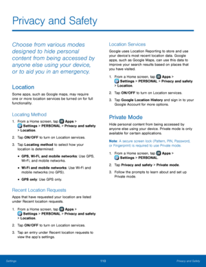 Page 116  
 
   
 
 
 
   
 
        
 
 
   
   
 
   
Privacy and Safety
 
Choose from various modes 
designed to hide personal 
content from being accessed by 
anyone else using your device, 
or to aid you in an emergency. 
Location 
Some apps, such as Google maps, may require 
one or more location services be turned on for full 
functionality. 
Locating Method 
1.  From a Home screen, tap  Apps > 
Sett ings > PERSONAL > Privacy and safety 
> Location. 
2.  Tap ON/OFF to t

urn on Location services. 
3.	  Tap...