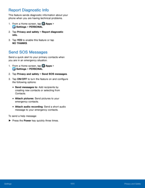 Page 117  
 
 
 
   
 
     
 
 
 
Report Diagnostic Info 
This feature sends diagnostic information about your 
phone when you are having technical problems. 
1. From a Home screen, tap  Apps > 
Sett
 ings > PERSONAL. 
2.	 Tap Priv

acy and safety > Report diagnostic 
info. 
3.	  Tap YES to enable this feature or tap 
NO THANKS. 
Send SOS Messages 
Send a quick alert to your primary contacts when 
you are in an emergency situation. 
1. From a Home screen, tap  Apps > 
Sett
 ings > PERSONAL. 
2. Tap Priv

acy...