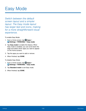 Page 118  
 
 
 
 
   
 
   
Easy Mode
 
Switch between the default 
screen layout and a simpler 
layout. The Easy mode layout 
has larger text and icons, making 
for a more straightforward visual 
experience. 
To enable Easy Mode: 
1.  From a Home screen, tap  Apps > 
Sett
 ings > PERSONAL > Easy mode. 
2.	 Tap Easy mode 

to enable this feature. When 
Easy mode is enabled, you can scroll down the 
page and select which apps you want to appear 
on the Home screens. 
3.  Tap the apps you want to add or remove....