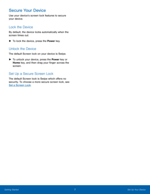 Page 13Secure Your Device 
Use your device’s screen lock features to secure 
your device. 
Lock the Device 
By default, the device locks automatically when the 
screen times out. 
► 	 To lock the device, press the Power  key. 
Unlock the Device 
The default Screen lock on your device is Swipe. 
►
  	 To unlock your device, press the Power  key or 
Home key, and then drag your �nger across the 
screen. 
Set Up a Secure Screen Lock 
The default Screen lock is Swipe which o�ers no 
security. To...