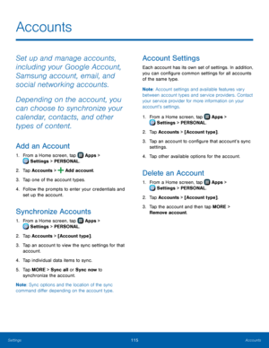 Page 121  
 
   
 
 
   
 
   
      
 
 
   
 
   
 
     
Accounts
 
Set up and manage accounts, 
including your Google Account, 
Samsung account, email, and 
social networking accounts. 
Depending on the account, you 
can choose to synchronize your 
calendar, contacts, and other 
types of content. 
Add an Account 
1. From a Home screen, tap  Apps > 
Sett ings > PERSONAL. 
2. Tap Accounts >  Add account.  
3.  Tap one of the acc

ount types. 
4.	  Follow the prompts to enter your credentials and 
set up the...