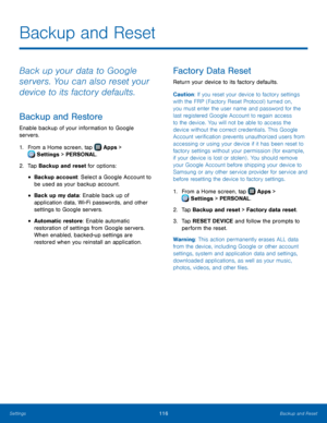 Page 122  
 
 
 
 
  
 
   
Backup and Reset
 
Back up your data to Google 
servers. You can also reset your 
device to its factory defaults. 
Backup and Restore 
Enable backup of your information to Google 
servers. 
1.  From a Home screen, tap  Apps > 
Sett
 ings > PERSONAL. 
2.  Tap Backup and r

eset for options: 
• Backup account: Select a Google Account to 
be used as your backup account. 
• Back up my data: Enable back up of 
application data, Wi-Fi passwords, and other 
settings to Google servers. 
•...