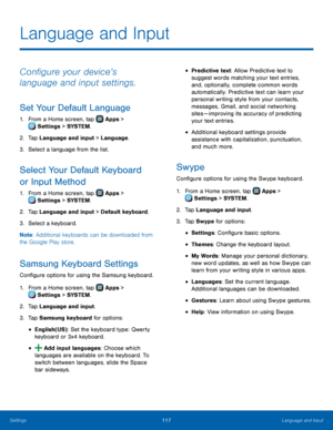 Page 123  
 
   
 
   
 
   
   
 
   
 
   
   
 
 
 
 
 
   
 
 
 
 
 
 
Language and Input
 
Con�gure your device’s 
language and input settings. 
Set Your Default Language 
1.  From a Home screen, tap  Apps > 
Setti ngs > SYSTEM . 
2. Tap Languag

e and input > Language. 
3.  Select a language from the list. 
Select Your Default Keyboard 
or Input Method 
1. From a Home screen, tap  Apps > 
Setti ngs > SYSTEM . 
2. Tap Languag

e and input > Default keyboard. 
3.  Select a keyboard. 
Note :...