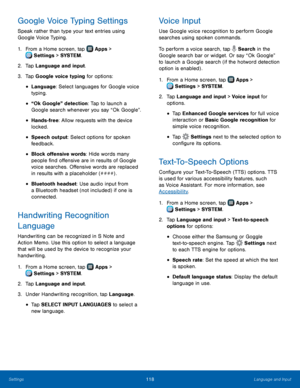 Page 124  
 
   
 
 
 
 
 
 
 
   
 
   
 
   
 
 
 
  
 
 
 
 
 

Google Voice Typing Settings 
Speak rather than type your text entries using 
Google Voice Typing. 
1. From a Home screen, tap  Apps > 
Settin
 gs > SYSTEM . 
2. Tap Language and in

put. 
3.  Tap Google voice typing for options: 
• Language: Select languages for Google voice 
typing. 
• “Ok Google” detection: Tap to launch a 
Google search whenever you say “Ok Google”. 
• Hands-free: Allow requests with the device 
locked. 
• Speech output:...