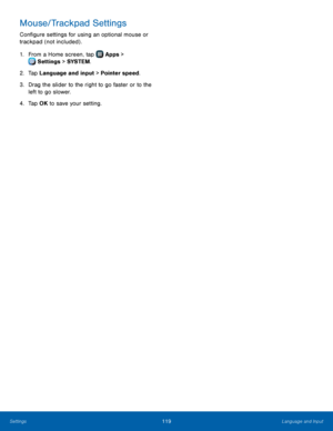 Page 125  
 
   
 
Mouse/Trackpad Settings 
Con�gure settings for using an optional mouse or 
trackpad (not included) . 
1.  From a Home screen, tap  Apps > 
S
 ettings  > SYSTEM . 
2. Tap L

anguage and input > Pointer speed. 
3.	  Drag the slider to the right to go faster or to the 
left to go slower. 
4.  Tap OK to save your setting. 
Settings	  Language and Input 119   