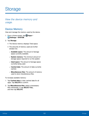 Page 127  
 
 
 
 
 
Storage
 
View the device memory and 
usage. 
Device Memory 
View and manage the memory used by the device. 
1.  From a Home screen, tap  Apps > 
Set
 tings > SYSTEM . 
2.  Tap St

orage . 
• The Device memory displays Total space. 
• The amounts of memory used are further 
divided into: 
- Available space: The amount of storage 
space currently available. 
- System memory: The minimum amount of 
storage space required to run the system. 
- Used space: The amount of storage space 
currently...