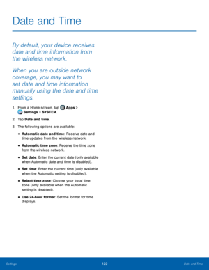 Page 128  
 
 
 
 
 
 
 
 
 
Date and Time
 
By default, your device receives 
date and time information from 
the wireless network. 
When you are outside network 
coverage, you may want to 
set date and time information 
manually using the date and time 
settings. 
1.  From a Home screen, tap  Apps > 
Set tings > SYSTEM . 
2. Tap Da

te and time. 
3.  The following options are available: 
• Automatic date and time: Receive date and 
time updates from the wireless network. 
• Automatic time zone: Receive the...