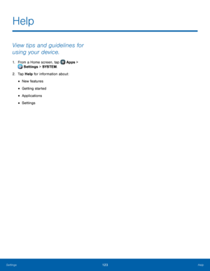 Page 129 
 
 
 
 
 
Help
 
View tips and guidelines for 
using your device. 
1. From a Home screen, tap  Apps > 
Settings  > SYSTEM .  
2.  Tap Help for inf

ormation about: 
• New features 
• Getting started 
• Applications 
• Settings 
Settings  Help 123   