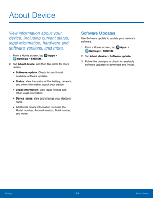 Page 130  
 
 
 
 
 
 
  
 
 
 
About Device
 
View information about your 
device, including current status, 
legal information, hardware and 
software versions, and more. 
1.  From a Home screen, tap  Apps > 
Set tings > SYSTEM . 
2.	  Tap About de

vice, and then tap items for more 
details: 
• Software update: Check for and install 

available software updates.
 
• Status: View the status of the battery, network, 
and other information about your device. 
• Legal information: View legal notices and 
other...